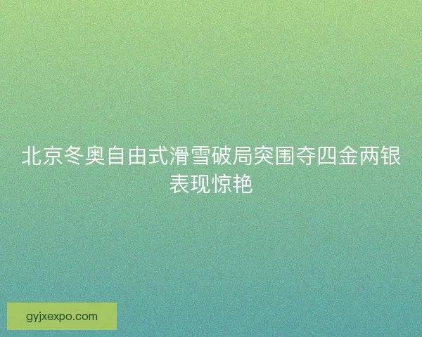 北京冬奥自由式滑雪破局突围夺四金两银表现惊艳