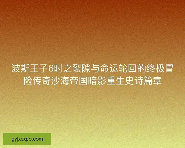波斯王子6时之裂隙与命运轮回的终极冒险传奇沙海帝国暗影重生史诗篇章